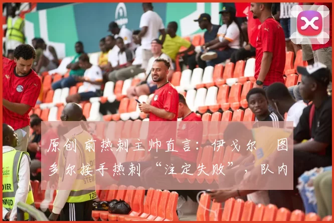 原创 前热刺主帅直言:伊戈尔・图多尔接手热刺 “注定失败”,队内氛围 “ toxic 至极”