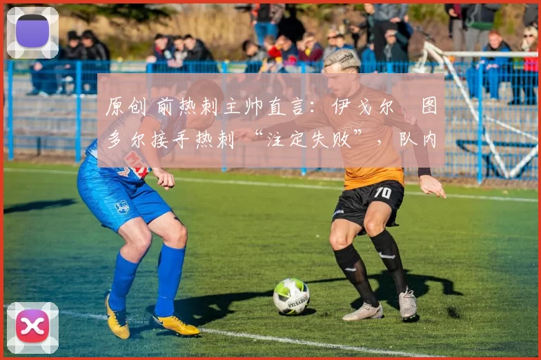 原创 前热刺主帅直言:伊戈尔・图多尔接手热刺 “注定失败”,队内氛围 “ toxic 至极”