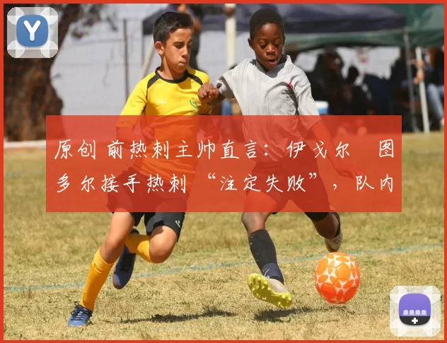 原创 前热刺主帅直言:伊戈尔・图多尔接手热刺 “注定失败”,队内氛围 “ toxic 至极”