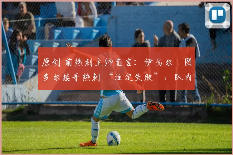原创 前热刺主帅直言:伊戈尔・图多尔接手热刺 “注定失败”,队内氛围 “ toxic 至极”