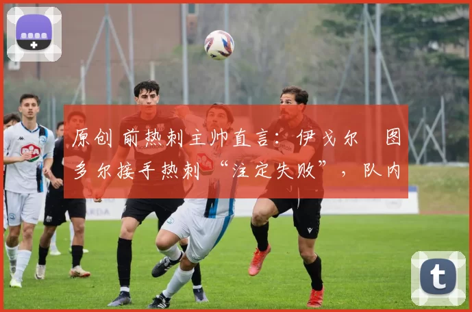 原创 前热刺主帅直言：伊戈尔・图多尔接手热刺 “注定失败”，队内氛围 “ toxic 至极”