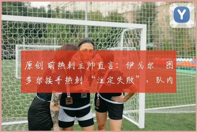 原创 前热刺主帅直言:伊戈尔・图多尔接手热刺 “注定失败”,队内氛围 “ toxic 至极”