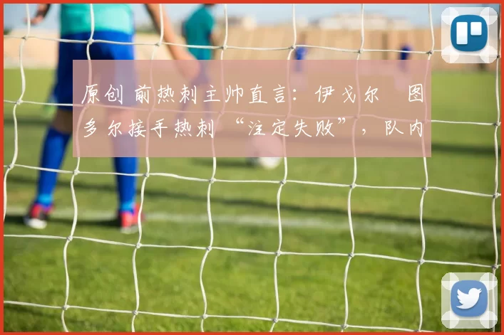 原创 前热刺主帅直言:伊戈尔・图多尔接手热刺 “注定失败”,队内氛围 “ toxic 至极”