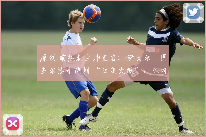 原创 前热刺主帅直言:伊戈尔・图多尔接手热刺 “注定失败”,队内氛围 “ toxic 至极”