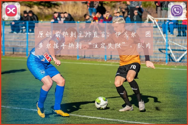 原创 前热刺主帅直言:伊戈尔・图多尔接手热刺 “注定失败”,队内氛围 “ toxic 至极”