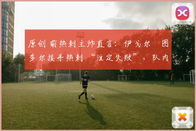 原创 前热刺主帅直言:伊戈尔・图多尔接手热刺 “注定失败”,队内氛围 “ toxic 至极”