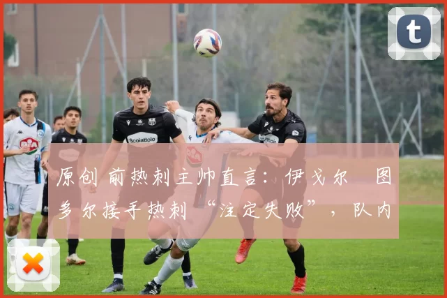 原创 前热刺主帅直言:伊戈尔・图多尔接手热刺 “注定失败”,队内氛围 “ toxic 至极”