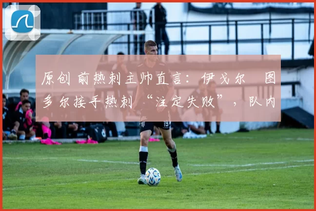 原创 前热刺主帅直言:伊戈尔・图多尔接手热刺 “注定失败”,队内氛围 “ toxic 至极”