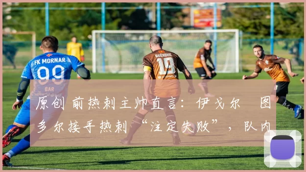 原创 前热刺主帅直言:伊戈尔・图多尔接手热刺 “注定失败”,队内氛围 “ toxic 至极”