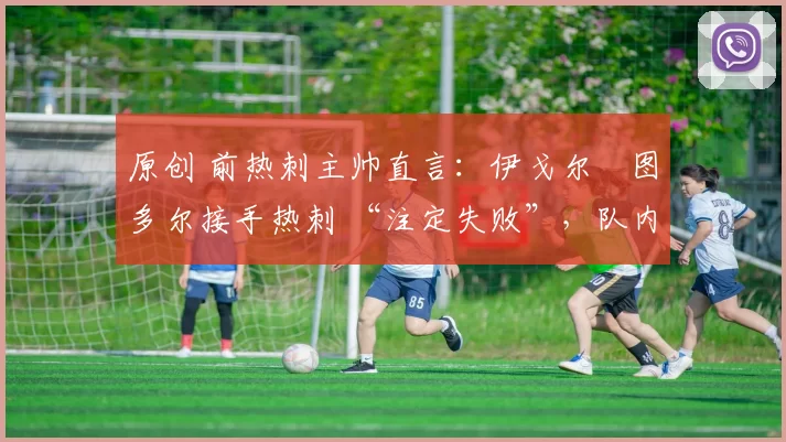 原创 前热刺主帅直言:伊戈尔・图多尔接手热刺 “注定失败”,队内氛围 “ toxic 至极”