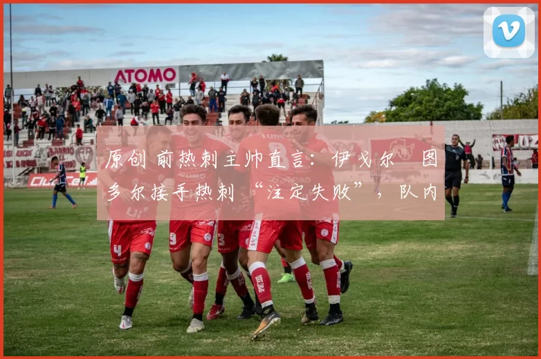 原创 前热刺主帅直言:伊戈尔・图多尔接手热刺 “注定失败”,队内氛围 “ toxic 至极”