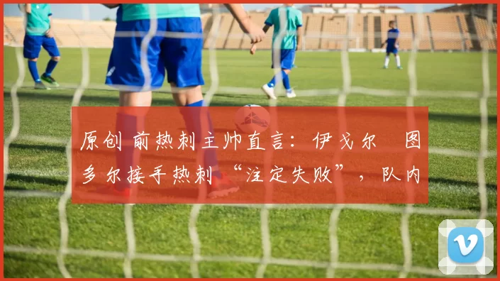 原创 前热刺主帅直言:伊戈尔・图多尔接手热刺 “注定失败”,队内氛围 “ toxic 至极”