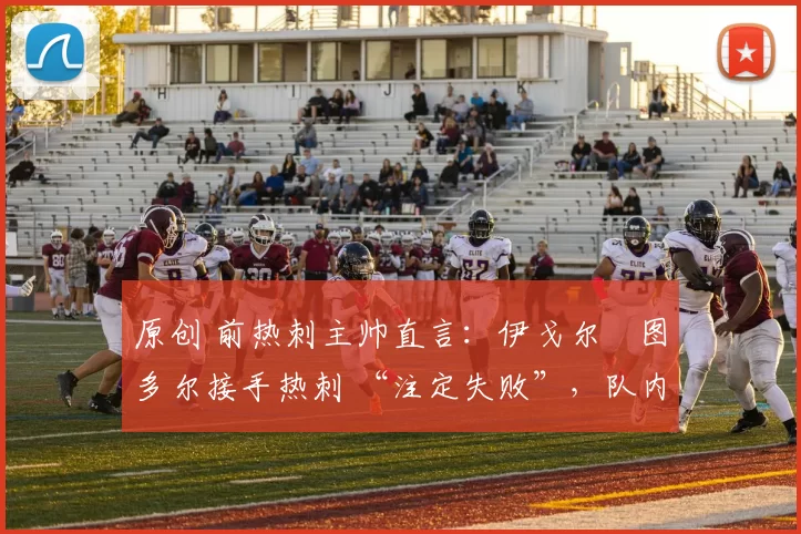 原创 前热刺主帅直言:伊戈尔・图多尔接手热刺 “注定失败”,队内氛围 “ toxic 至极”