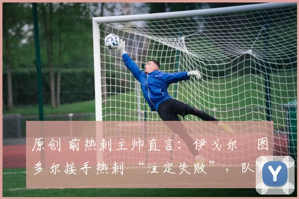 原创 前热刺主帅直言:伊戈尔・图多尔接手热刺 “注定失败”,队内氛围 “ toxic 至极”
