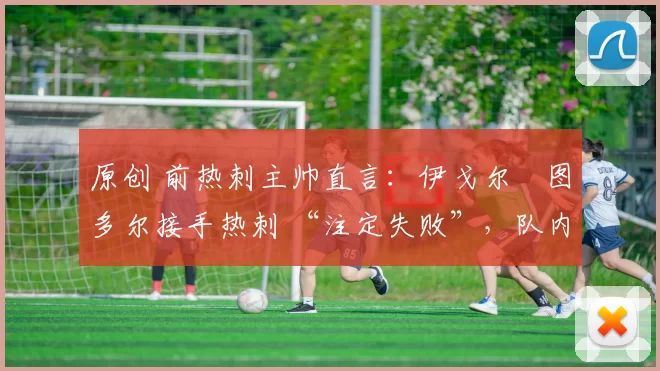 原创 前热刺主帅直言：伊戈尔・图多尔接手热刺 “注定失败”，队内氛围 “ toxic 至极”