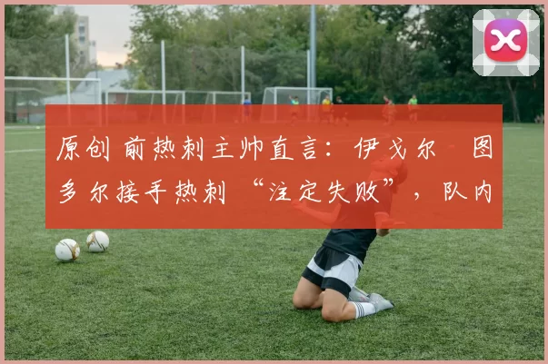 原创 前热刺主帅直言:伊戈尔・图多尔接手热刺 “注定失败”,队内氛围 “ toxic 至极”