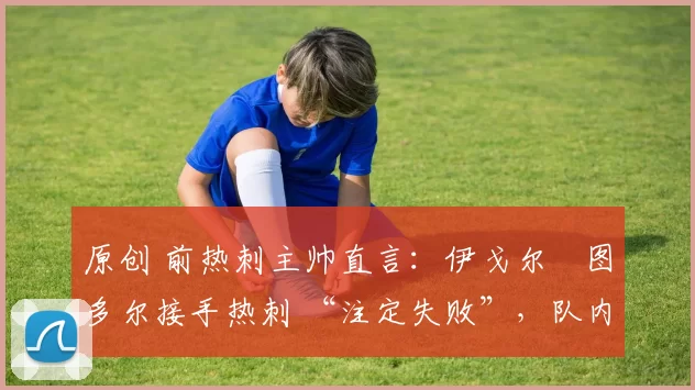 原创 前热刺主帅直言:伊戈尔・图多尔接手热刺 “注定失败”,队内氛围 “ toxic 至极”