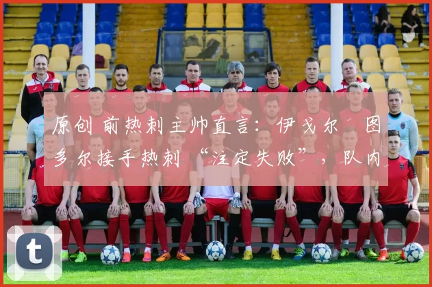 原创 前热刺主帅直言:伊戈尔・图多尔接手热刺 “注定失败”,队内氛围 “ toxic 至极”