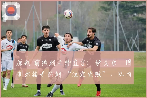 原创 前热刺主帅直言:伊戈尔・图多尔接手热刺 “注定失败”,队内氛围 “ toxic 至极”