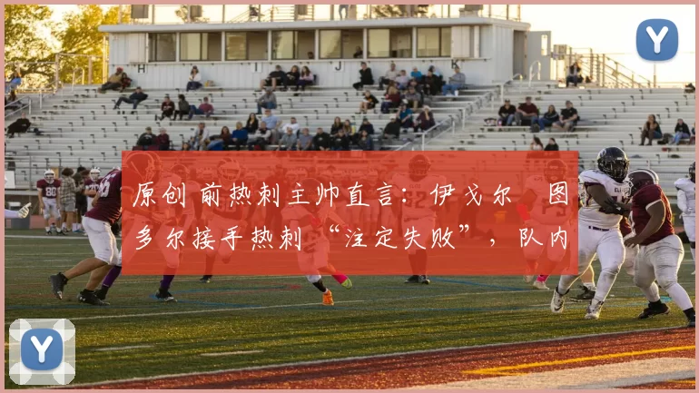 原创 前热刺主帅直言:伊戈尔・图多尔接手热刺 “注定失败”,队内氛围 “ toxic 至极”