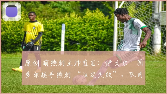 原创 前热刺主帅直言:伊戈尔・图多尔接手热刺 “注定失败”,队内氛围 “ toxic 至极”