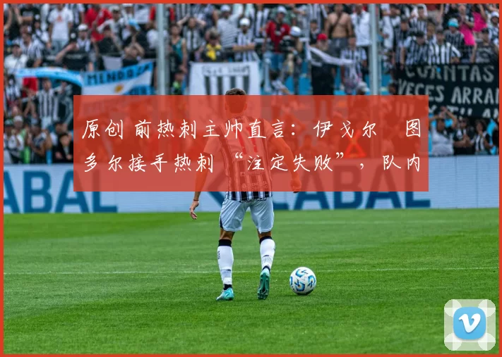 原创 前热刺主帅直言:伊戈尔・图多尔接手热刺 “注定失败”,队内氛围 “ toxic 至极”