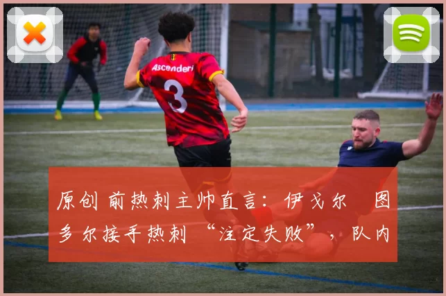 原创 前热刺主帅直言:伊戈尔・图多尔接手热刺 “注定失败”,队内氛围 “ toxic 至极”