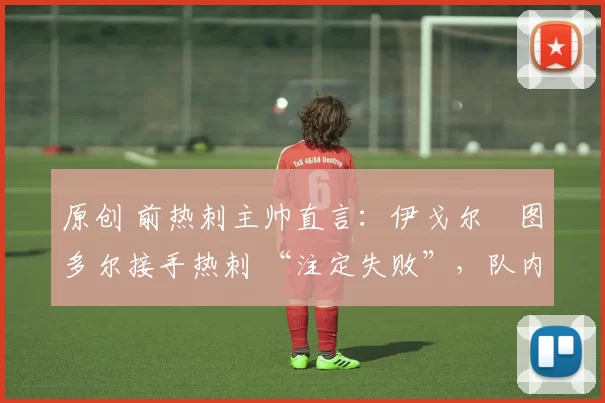 原创 前热刺主帅直言:伊戈尔・图多尔接手热刺 “注定失败”,队内氛围 “ toxic 至极”