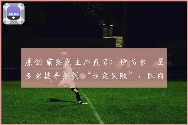 原创 前热刺主帅直言:伊戈尔・图多尔接手热刺 “注定失败”,队内氛围 “ toxic 至极”