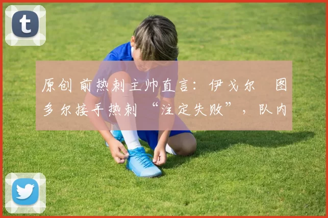 原创 前热刺主帅直言:伊戈尔・图多尔接手热刺 “注定失败”,队内氛围 “ toxic 至极”