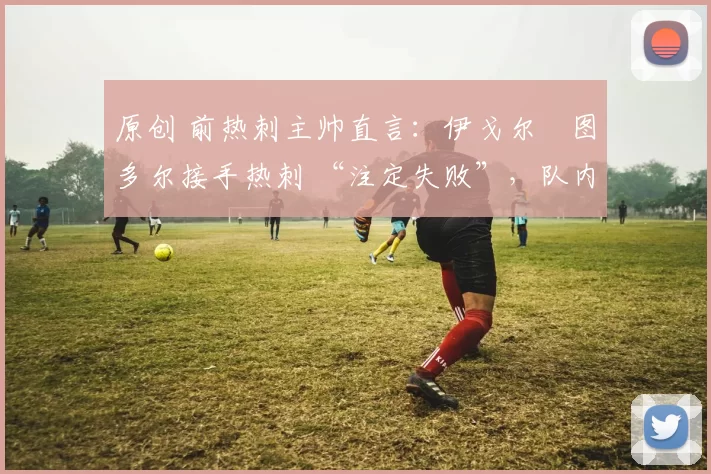 原创 前热刺主帅直言：伊戈尔・图多尔接手热刺 “注定失败”，队内氛围 “ toxic 至极”