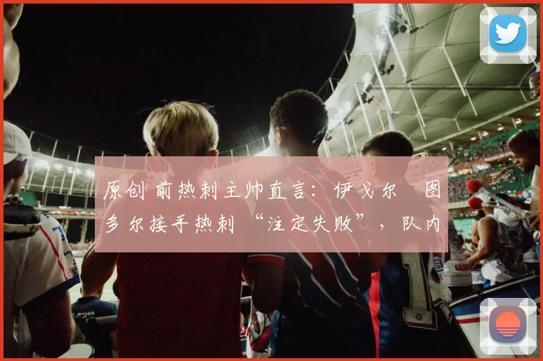 原创 前热刺主帅直言：伊戈尔・图多尔接手热刺 “注定失败”，队内氛围 “ toxic 至极”