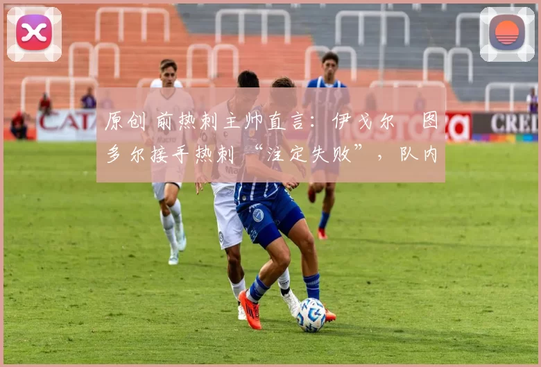 原创 前热刺主帅直言:伊戈尔・图多尔接手热刺 “注定失败”,队内氛围 “ toxic 至极”