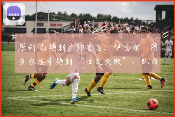 原创 前热刺主帅直言:伊戈尔・图多尔接手热刺 “注定失败”,队内氛围 “ toxic 至极”