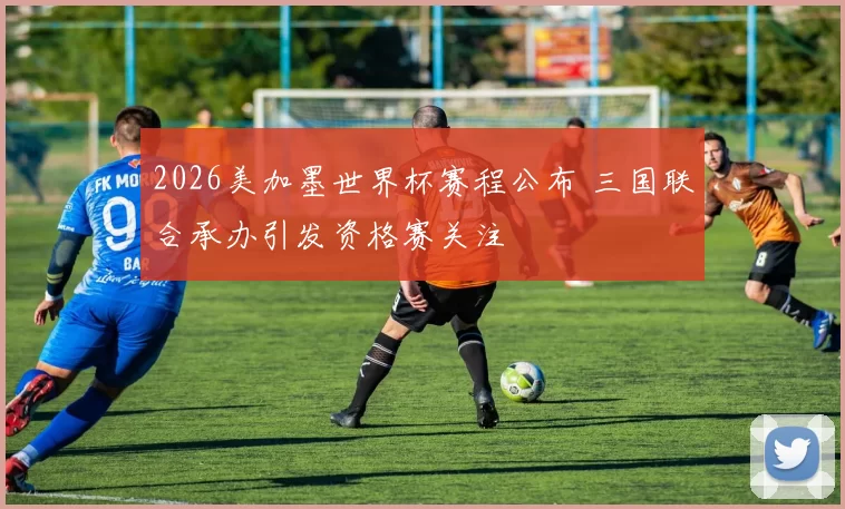 2026美加墨世界杯赛程公布 三国联合承办引发资格赛关注