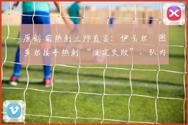 原创 前热刺主帅直言：伊戈尔・图多尔接手热刺 “注定失败”，队内氛围 “ toxic 至极”