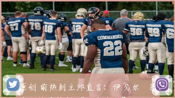 原创 前热刺主帅直言:伊戈尔・图多尔接手热刺 “注定失败”,队内氛围 “ toxic 至极”