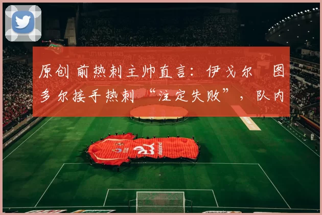 原创 前热刺主帅直言:伊戈尔・图多尔接手热刺 “注定失败”,队内氛围 “ toxic 至极”