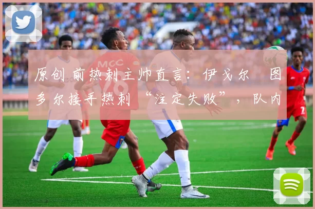 原创 前热刺主帅直言:伊戈尔・图多尔接手热刺 “注定失败”,队内氛围 “ toxic 至极”