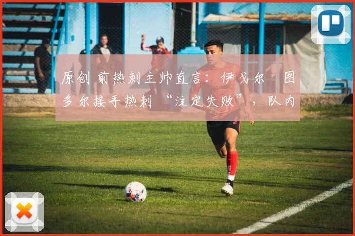 原创 前热刺主帅直言:伊戈尔・图多尔接手热刺 “注定失败”,队内氛围 “ toxic 至极”