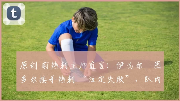 原创 前热刺主帅直言:伊戈尔・图多尔接手热刺 “注定失败”,队内氛围 “ toxic 至极”