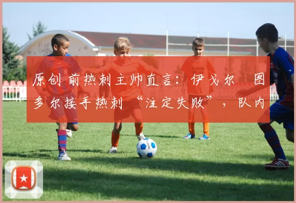 原创 前热刺主帅直言:伊戈尔・图多尔接手热刺 “注定失败”,队内氛围 “ toxic 至极”