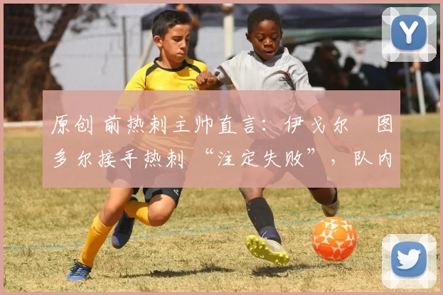 原创 前热刺主帅直言:伊戈尔・图多尔接手热刺 “注定失败”,队内氛围 “ toxic 至极”