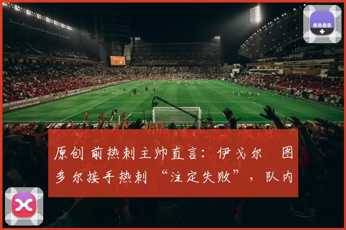 原创 前热刺主帅直言:伊戈尔・图多尔接手热刺 “注定失败”,队内氛围 “ toxic 至极”