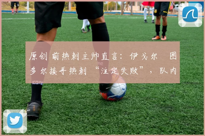 原创 前热刺主帅直言:伊戈尔・图多尔接手热刺 “注定失败”,队内氛围 “ toxic 至极”
