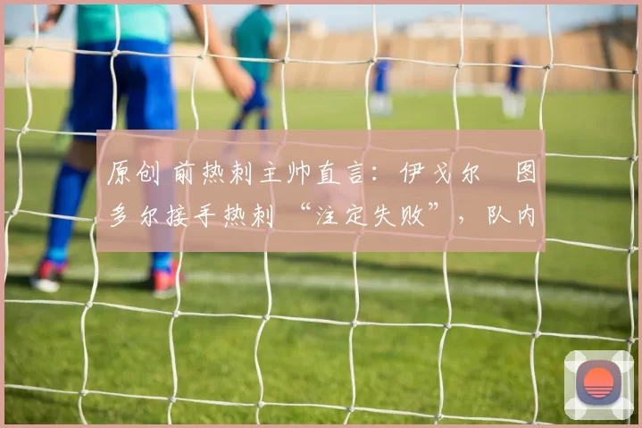 原创 前热刺主帅直言：伊戈尔・图多尔接手热刺 “注定失败”，队内氛围 “ toxic 至极”