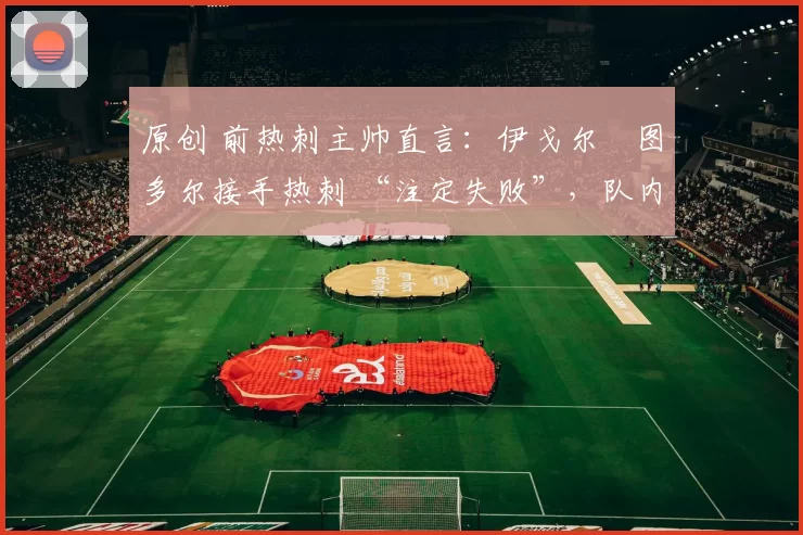 原创 前热刺主帅直言:伊戈尔・图多尔接手热刺 “注定失败”,队内氛围 “ toxic 至极”