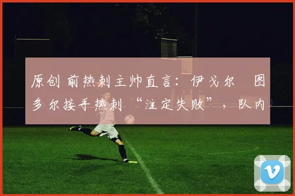 原创 前热刺主帅直言：伊戈尔・图多尔接手热刺 “注定失败”，队内氛围 “ toxic 至极”