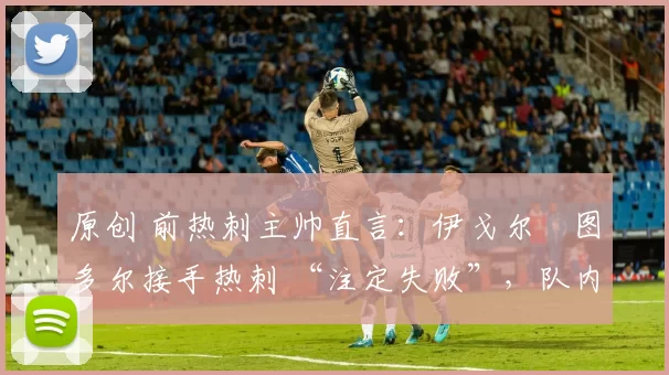 原创 前热刺主帅直言:伊戈尔・图多尔接手热刺 “注定失败”,队内氛围 “ toxic 至极”