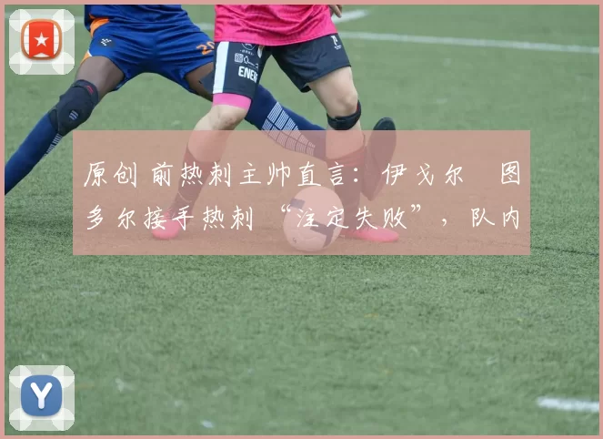 原创 前热刺主帅直言:伊戈尔・图多尔接手热刺 “注定失败”,队内氛围 “ toxic 至极”